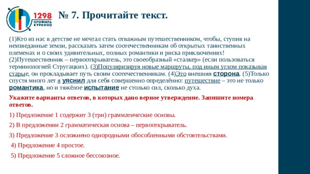 № 7. Прочитайте текст. (1)Кто из нас в детстве не мечтал стать отважным путешественником, чтобы, ступив на неизведанные земли, рассказать затем соотечественникам об открытых таинственных племенах и о своих удивительных, полных романтики и риска приключениях! (2)Путешественник – первооткрыватель, это своеобразный «сталкер» (если пользоваться терминологией Стругацких). ( 3)Популяризируя новые маршруты, под иным углом показывая стары е, он прокладывает путь своим соотечественникам. (4) Это внешняя сторона . (5)Только спустя много лет я  уяснил для себя совершенно определённо: путешествие – это не только романтика , но и тяжёлое испытание не столько сил, сколько духа. Укажите варианты ответов, в которых дано верное утверждение. Запишите номера ответов. 1) Предложение 1 содержит 3 (три) грамматические основы. 2) В предложении 2 грамматическая основа – первооткрыватель. 3) Предложение 3 осложнено однородными обособленными обстоятельствами.  4) Предложение 4 простое.  5) Предложение 5 сложное бессоюзное. 