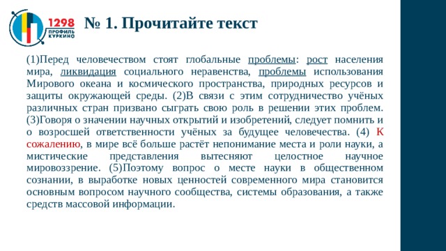 № 1. Прочитайте текст (1)Перед человечеством стоят глобальные проблемы : рост населения мира, ликвидация социального неравенства, проблемы использования Мирового океана и космического пространства, природных ресурсов и защиты окружающей среды. (2)В связи с этим сотрудничество учёных различных стран призвано сыграть свою роль в решении этих проблем. (3)Говоря о значении научных открытий и изобретений, следует помнить и о возросшей ответственности учёных за будущее человечества. (4) К сожалению , в мире всё больше растёт непонимание места и роли науки, а мистические представления вытесняют целостное научное мировоззрение. (5)Поэтому вопрос о месте науки в общественном сознании, в выработке новых ценностей современного мира становится основным вопросом научного сообщества, системы образования, а также средств массовой информации. 