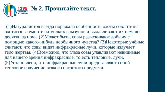 № 2. Прочитайте текст.  (1)Натуралистов всегда поражала особенность охоты сов: птицы охотятся в темноте на мелких грызунов и вылавливают их немало – десятки за ночь. (2)Может быть, совы разыскивают добычу с помощью какого-нибудь необычного чувства? (3)Некоторые учёные считают, что совы видят инфракрасные лучи, которые излучает тело жертвы. (4)Возможно, что глаза совы улавливают невидимые для нашего зрения инфракрасные, то есть тепловые, лучи. (5)Установлено, что инфракрасные лучи представляют собой тепловое излучение всякого нагретого предмета. 