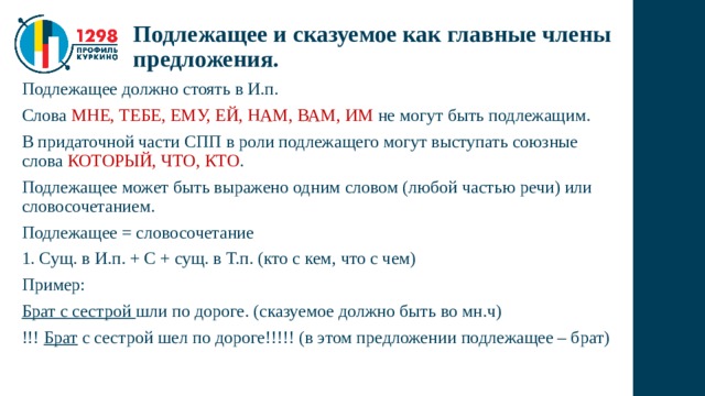 Подлежащее и сказуемое как главные члены предложения. Подлежащее должно стоять в И.п. Слова МНЕ, ТЕБЕ, ЕМУ, ЕЙ, НАМ, ВАМ, ИМ не могут быть подлежащим. В придаточной части СПП в роли подлежащего могут выступать союзные слова КОТОРЫЙ, ЧТО, КТО . Подлежащее может быть выражено одним словом (любой частью речи) или словосочетанием. Подлежащее = словосочетание 1. Сущ. в И.п. + С + сущ. в Т.п. (кто с кем, что с чем) Пример: Брат с сестрой шли по дороге. (сказуемое должно быть во мн.ч) !!! Брат с сестрой шел по дороге!!!!! (в этом предложении подлежащее – брат) 