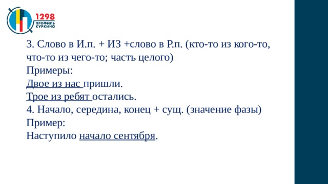 3. Слово в И.п. + ИЗ +слово в Р.п. (кто-то из кого-то, что-то из чего-то; часть целого) Примеры: Двое из нас пришли. Трое из ребят остались. 4. Начало, середина, конец + сущ. (значение фазы) Пример: Наступило начало сентября . 