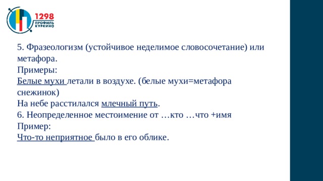 5. Фразеологизм (устойчивое неделимое словосочетание) или метафора. Примеры: Белые мухи летали в воздухе. (белые мухи=метафора снежинок) На небе расстилался млечный путь . 6. Неопределенное местоимение от …кто …что +имя Пример: Что-то неприятное было в его облике. 