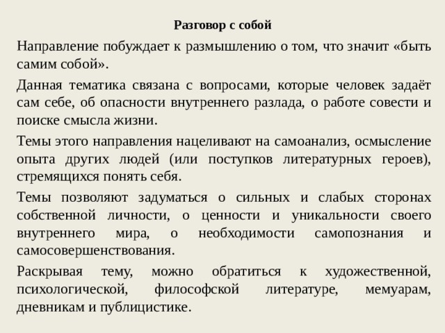 Разговор с собой Направление побуждает к размышлению о том, что значит «быть самим собой». Данная тематика связана с вопросами, которые человек задаёт сам себе, об опасности внутреннего разлада, о работе совести и поиске смысла жизни. Темы этого направления нацеливают на самоанализ, осмысление опыта других людей (или поступков литературных героев), стремящихся понять себя. Темы позволяют задуматься о сильных и слабых сторонах собственной личности, о ценности и уникальности своего внутреннего мира, о необходимости самопознания и самосовершенствования. Раскрывая тему, можно обратиться к художественной, психологической, философской литературе, мемуарам, дневникам и публицистике. 