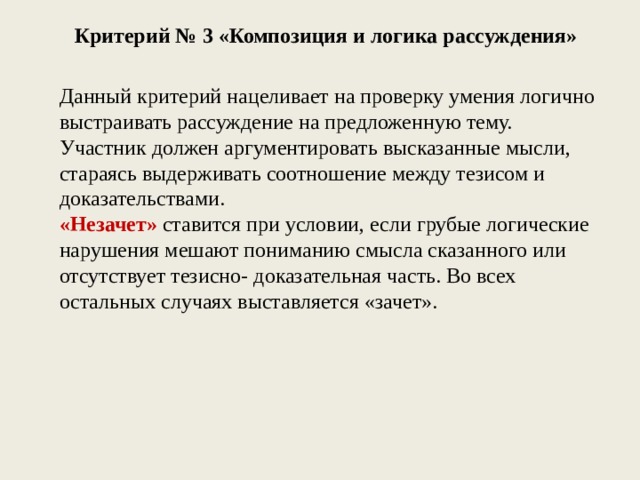 Критерий № 3 «Композиция и логика рассуждения» Данный критерий нацеливает на проверку умения логично выстраивать рассуждение на предложенную тему. Участник должен аргументировать высказанные мысли, стараясь выдерживать соотношение между тезисом и доказательствами. «Незачет» ставится при условии, если грубые логические нарушения мешают пониманию смысла сказанного или отсутствует тезисно- доказательная часть. Во всех остальных случаях выставляется «зачет». 