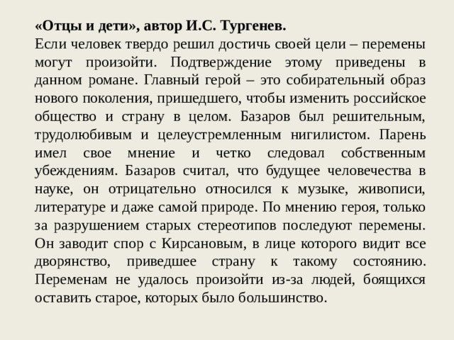 «Отцы и дети», автор И.С. Тургенев. Если человек твердо решил достичь своей цели – перемены могут произойти. Подтверждение этому приведены в данном романе. Главный герой – это собирательный образ нового поколения, пришедшего, чтобы изменить российское общество и страну в целом. Базаров был решительным, трудолюбивым и целеустремленным нигилистом. Парень имел свое мнение и четко следовал собственным убеждениям. Базаров считал, что будущее человечества в науке, он отрицательно относился к музыке, живописи, литературе и даже самой природе. По мнению героя, только за разрушением старых стереотипов последуют перемены. Он заводит спор с Кирсановым, в лице которого видит все дворянство, приведшее страну к такому состоянию. Переменам не удалось произойти из-за людей, боящихся оставить старое, которых было большинство. 