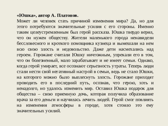 «Юшка», автор А. Платонов. Может ли человек стать причиной изменения мира? Да, но для этого потребуются значительные усилия с его стороны. Именно таким целеустремленным был герой рассказа. Юшка твердо верил, что он нужен обществу. Жители маленького города ненавидели бессловесного и кроткого помощника кузнеца и вымешали на нем всю свою злость и недовольство. Даже дети насмехались над героем. Горожане считали Юшку ничтожным, упрекали его в том, что он болезненный, мало зарабатывает и не имеет семьи. Однако, когда герой умирает, все осознают серьезность утраты. Теперь люди стали нести свой негативный настрой в семьи, ведь не стало Юшки, на которого можно было выплеснуть злость. Горожане приходят проводить его в последний путь, осознав, что герою, хоть и ненадолго, но удалось изменить мир. Оставил Юшка подарок для общества – свою приемную дочь, которая получила образование врача за его деньги и научилась лечить людей. Герой смог повлиять на изменения атмосферы в городе, хотя стоило это ему значительных усилий. 