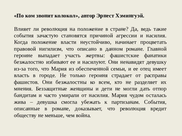 «По ком звонит колокол», автор Эрнест Хэмингуэй. Влияет ли революция на положение в стране? Да, ведь такие события зачастую становятся причиной агрессии и насилия. Когда положение власти неустойчиво, начинает процветать правовой нигилизм, что описано в данном романе. Главной героине выпадает участь жертвы: фашистские фанатики безжалостно избивают ее и насилуют. Они ненавидят девушку из-за того, что Мария из обеспеченной семьи, и ее отец имеет власть в городе. Не только героиня страдает от расправы фашистов. Они безжалостны ко всем, кто не разделяет их мнения. Беззащитные женщины и дети не могли дать отпор бандитам и часто умирали от насилия. Мария чудом осталась жива – девушка смогла убежать к партизанам. События, описанные в романе, доказывает, что революция вредит обществу не меньше, чем война. 