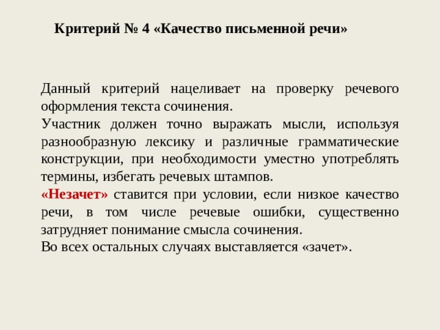 Критерий № 4 «Качество письменной речи» Данный критерий нацеливает на проверку речевого оформления текста сочинения. Участник должен точно выражать мысли, используя разнообразную лексику и различные грамматические конструкции, при необходимости уместно употреблять термины, избегать речевых штампов. «Незачет» ставится при условии, если низкое качество речи, в том числе речевые ошибки, существенно затрудняет понимание смысла сочинения. Во всех остальных случаях выставляется «зачет». 