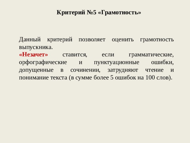 Критерий №5 «Грамотность» Данный критерий позволяет оценить грамотность выпускника. «Незачет» ставится, если грамматические, орфографические и пунктуационные ошибки, допущенные в сочинении, затрудняют чтение и понимание текста (в сумме более 5 ошибок на 100 слов). 