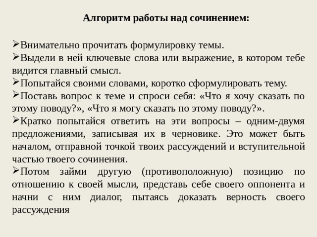 Алгоритм работы над сочинением: Внимательно прочитать формулировку темы. Выдели в ней ключевые слова или выражение, в котором тебе видится главный смысл. Попытайся своими словами, коротко сформулировать тему. Поставь вопрос к теме и спроси себя: «Что я хочу сказать по этому поводу?», «Что я могу сказать по этому поводу?». Кратко попытайся ответить на эти вопросы – одним-двумя предложениями, записывая их в черновике. Это может быть началом, отправной точкой твоих рассуждений и вступительной частью твоего сочинения. Потом займи другую (противоположную) позицию по отношению к своей мысли, представь себе своего оппонента и начни с ним диалог, пытаясь доказать верность своего рассуждения 