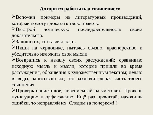 Алгоритм работы над сочинением: Вспомни примеры из литературных произведений, которые помогут доказать твою правоту. Выстрой логическую последовательность своих доказательств. Запиши их, составляя план. Пиши на черновике, пытаясь связно, красноречиво и убедительно изложить свои мысли. Возвратись к началу своих рассуждений; сравниваю исходную мысль и мысли, которые пришли во время рассуждения, обращения к художественным текстам; делаю выводы, записываю их; это заключительная часть твоего сочинения Проверь написанное, переписывай на чистовик. Проверь пунктуацию и орфографию. Ещё раз прочитай, находишь ошибки, то исправляй их. Следим за почерком!!! 