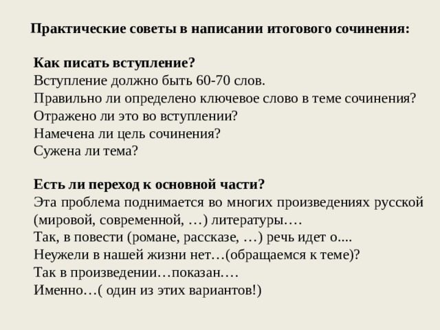 Практические советы в написании итогового сочинения: Как писать вступление? Вступление должно быть 60-70 слов. Правильно ли определено ключевое слово в теме сочинения? Отражено ли это во вступлении? Намечена ли цель сочинения? Сужена ли тема? Есть ли переход к основной части? Эта проблема поднимается во многих произведениях русской (мировой, современной, …) литературы…. Так, в повести (романе, рассказе, …) речь идет о.... Неужели в нашей жизни нет…(обращаемся к теме)? Так в произведении…показан…. Именно…( один из этих вариантов!) 