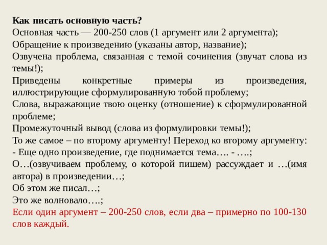 Как писать основную часть? Основная часть — 200-250 слов (1 аргумент или 2 аргумента); Обращение к произведению (указаны автор, название); Озвучена проблема, связанная с темой сочинения (звучат слова из темы!); Приведены конкретные примеры из произведения, иллюстрирующие сформулированную тобой проблему; Слова, выражающие твою оценку (отношение) к сформулированной проблеме; Промежуточный вывод (слова из формулировки темы!); То же самое – по второму аргументу! Переход ко второму аргументу: - Еще одно произведение, где поднимается тема…. - ….; О…(озвучиваем проблему, о которой пишем) рассуждает и …(имя автора) в произведении…; Об этом же писал…; Это же волновало….; Если один аргумент – 200-250 слов, если два – примерно по 100-130 слов каждый. 