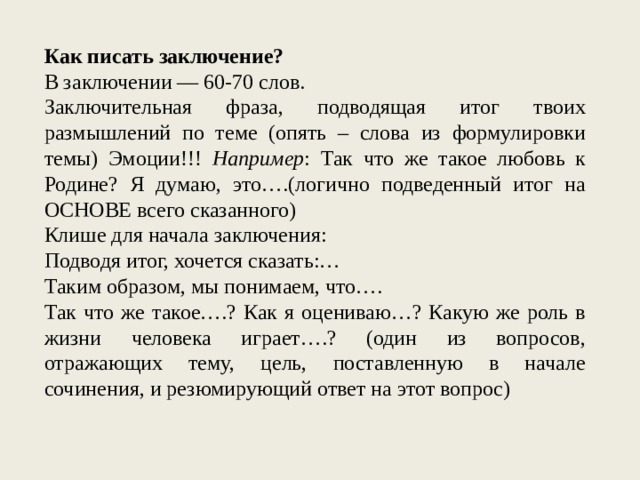 Как писать заключение? В заключении — 60-70 слов. Заключительная фраза, подводящая итог твоих размышлений по теме (опять – слова из формулировки темы) Эмоции!!! Например : Так что же такое любовь к Родине? Я думаю, это….(логично подведенный итог на ОСНОВЕ всего сказанного) Клише для начала заключения: Подводя итог, хочется сказать:… Таким образом, мы понимаем, что…. Так что же такое….? Как я оцениваю…? Какую же роль в жизни человека играет….? (один из вопросов, отражающих тему, цель, поставленную в начале сочинения, и резюмирующий ответ на этот вопрос) 