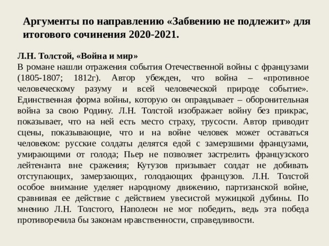 Аргументы по направлению «Забвению не подлежит» для итогового сочинения 2020-2021. Л.Н. Толстой, «Война и мир» В романе нашли отражения события Отечественной войны с французами (1805-1807; 1812г). Автор убежден, что война – «противное человеческому разуму и всей человеческой природе событие». Единственная форма войны, которую он оправдывает – оборонительная война за свою Родину. Л.Н. Толстой изображает войну без прикрас, показывает, что на ней есть место страху, трусости. Автор приводит сцены, показывающие, что и на войне человек может оставаться человеком: русские солдаты делятся едой с замерзшими французами, умирающими от голода; Пьер не позволяет застрелить французского лейтенанта вне сражения; Кутузов призывает солдат не добивать отступающих, замерзающих, голодающих французов. Л.Н. Толстой особое внимание уделяет народному движению, партизанской войне, сравнивая ее действие с действием увесистой мужицкой дубины. По мнению Л.Н. Толстого, Наполеон не мог победить, ведь эта победа противоречила бы законам нравственности, справедливости. 