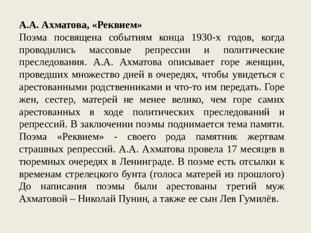 А.А. Ахматова, «Реквием» Поэма посвящена событиям конца 1930-х годов, когда проводились массовые репрессии и политические преследования. А.А. Ахматова описывает горе женщин, проведших множество дней в очередях, чтобы увидеться с арестованными родственниками и что-то им передать. Горе жен, сестер, матерей не менее велико, чем горе самих арестованных в ходе политических преследований и репрессий. В заключении поэмы поднимается тема памяти. Поэма «Реквием» - своего рода памятник жертвам страшных репрессий. А.А. Ахматова провела 17 месяцев в тюремных очередях в Ленинграде. В поэме есть отсылки к временам стрелецкого бунта (голоса матерей из прошлого) До написания поэмы были арестованы третий муж Ахматовой – Николай Пунин, а также ее сын Лев Гумилёв. 