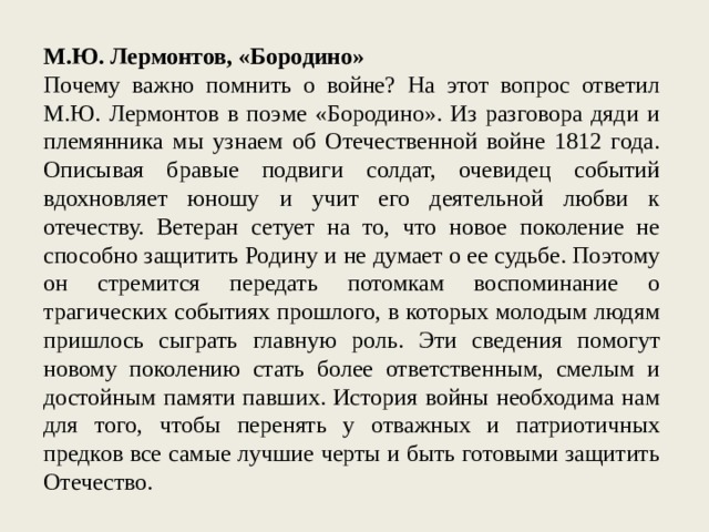 М.Ю. Лермонтов, «Бородино» Почему важно помнить о войне? На этот вопрос ответил М.Ю. Лермонтов в поэме «Бородино». Из разговора дяди и племянника мы узнаем об Отечественной войне 1812 года. Описывая бравые подвиги солдат, очевидец событий вдохновляет юношу и учит его деятельной любви к отечеству. Ветеран сетует на то, что новое поколение не способно защитить Родину и не думает о ее судьбе. Поэтому он стремится передать потомкам воспоминание о трагических событиях прошлого, в которых молодым людям пришлось сыграть главную роль. Эти сведения помогут новому поколению стать более ответственным, смелым и достойным памяти павших. История войны необходима нам для того, чтобы перенять у отважных и патриотичных предков все самые лучшие черты и быть готовыми защитить Отечество. 