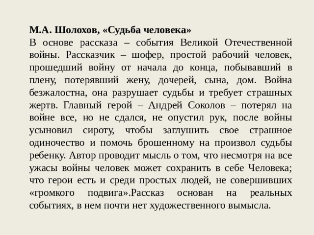 М.А. Шолохов, «Судьба человека» В основе рассказа – события Великой Отечественной войны. Рассказчик – шофер, простой рабочий человек, прошедший войну от начала до конца, побывавший в плену, потерявший жену, дочерей, сына, дом. Война безжалостна, она разрушает судьбы и требует страшных жертв. Главный герой – Андрей Соколов – потерял на войне все, но не сдался, не опустил рук, после войны усыновил сироту, чтобы заглушить свое страшное одиночество и помочь брошенному на произвол судьбы ребенку. Автор проводит мысль о том, что несмотря на все ужасы войны человек может сохранить в себе Человека; что герои есть и среди простых людей, не совершивших «громкого подвига».Рассказ основан на реальных событиях, в нем почти нет художественного вымысла. 