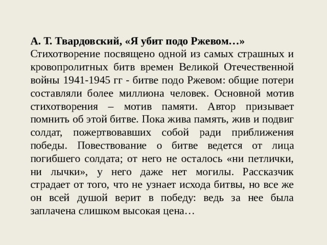 А. Т. Твардовский, «Я убит подо Ржевом…» Стихотворение посвящено одной из самых страшных и кровопролитных битв времен Великой Отечественной войны 1941-1945 гг - битве подо Ржевом: общие потери составляли более миллиона человек. Основной мотив стихотворения – мотив памяти. Автор призывает помнить об этой битве. Пока жива память, жив и подвиг солдат, пожертвовавших собой ради приближения победы. Повествование о битве ведется от лица погибшего солдата; от него не осталось «ни петлички, ни лычки», у него даже нет могилы. Рассказчик страдает от того, что не узнает исхода битвы, но все же он всей душой верит в победу: ведь за нее была заплачена слишком высокая цена… 