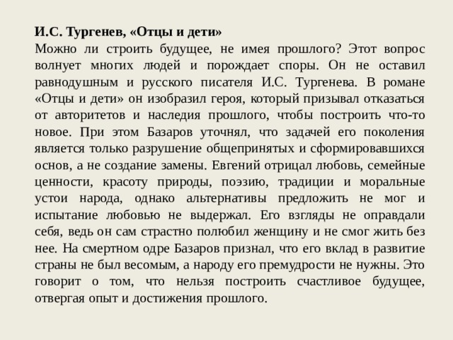 И.С. Тургенев, «Отцы и дети» Можно ли строить будущее, не имея прошлого? Этот вопрос волнует многих людей и порождает споры. Он не оставил равнодушным и русского писателя И.С. Тургенева. В романе «Отцы и дети» он изобразил героя, который призывал отказаться от авторитетов и наследия прошлого, чтобы построить что-то новое. При этом Базаров уточнял, что задачей его поколения является только разрушение общепринятых и сформировавшихся основ, а не создание замены. Евгений отрицал любовь, семейные ценности, красоту природы, поэзию, традиции и моральные устои народа, однако альтернативы предложить не мог и испытание любовью не выдержал. Его взгляды не оправдали себя, ведь он сам страстно полюбил женщину и не смог жить без нее. На смертном одре Базаров признал, что его вклад в развитие страны не был весомым, а народу его премудрости не нужны. Это говорит о том, что нельзя построить счастливое будущее, отвергая опыт и достижения прошлого. 