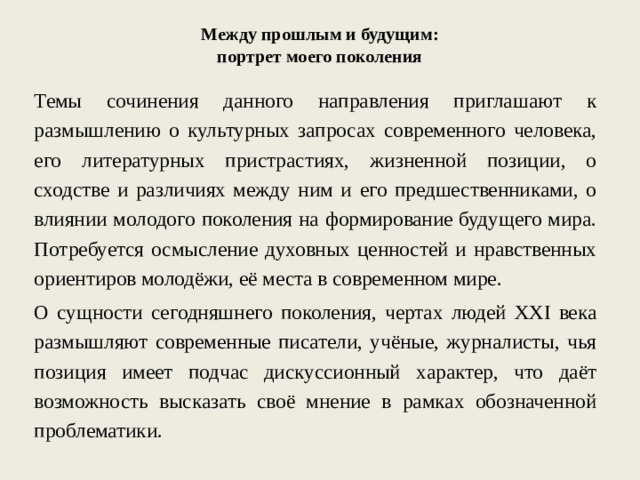 Между прошлым и будущим: портрет моего поколения Темы сочинения данного направления приглашают к размышлению о культурных запросах современного человека, его литературных пристрастиях, жизненной позиции, о сходстве и различиях между ним и его предшественниками, о влиянии молодого поколения на формирование будущего мира. Потребуется осмысление духовных ценностей и нравственных ориентиров молодёжи, её места в современном мире. О сущности сегодняшнего поколения, чертах людей XXI века размышляют современные писатели, учёные, журналисты, чья позиция имеет подчас дискуссионный характер, что даёт возможность высказать своё мнение в рамках обозначенной проблематики. 