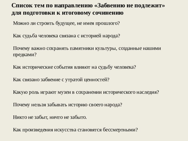 Список тем по направлению «Забвению не подлежит» для подготовки к итоговому сочинению Можно ли строить будущее, не имея прошлого? Как судьба человека связана с историей народа? Почему важно сохранять памятники культуры, созданные нашими предками? Как исторические события влияют на судьбу человека? Как связано забвение с утратой ценностей? Какую роль играют музеи в сохранении исторического наследия? Почему нельзя забывать историю своего народа? Никто не забыт, ничто не забыто. Как произведения искусства становятся бессмертными? 