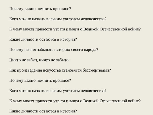 Почему важно помнить прошлое? Кого можно назвать великим учителем человечества? К чему может привести утрата памяти о Великой Отечественной войне? Какие личности остаются в истории? Почему нельзя забывать историю своего народа? Никто не забыт, ничто не забыто. Как произведения искусства становятся бессмертными? Почему важно помнить прошлое? Кого можно назвать великим учителем человечества? К чему может привести утрата памяти о Великой Отечественной войне? Какие личности остаются в истории? 