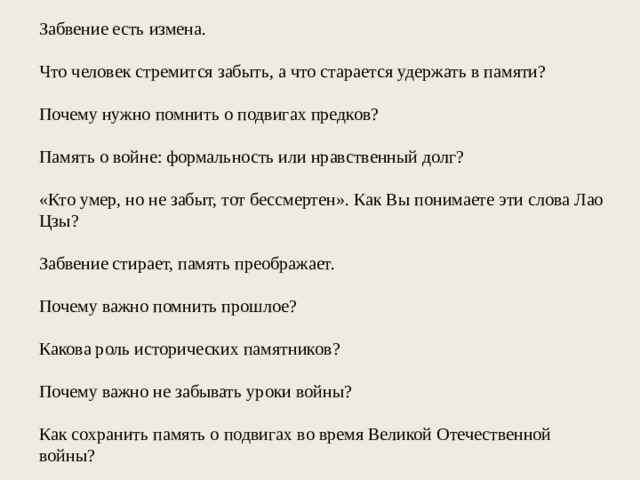 Забвение есть измена. Что человек стремится забыть, а что старается удержать в памяти? Почему нужно помнить о подвигах предков? Память о войне: формальность или нравственный долг? «Кто умер, но не забыт, тот бессмертен». Как Вы понимаете эти слова Лао Цзы? Забвение стирает, память преображает. Почему важно помнить прошлое? Какова роль исторических памятников? Почему важно не забывать уроки войны? Как сохранить память о подвигах во время Великой Отечественной войны? 