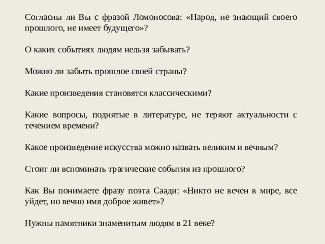 Согласны ли Вы с фразой Ломоносова: «Народ, не знающий своего прошлого, не имеет будущего»? О каких событиях людям нельзя забывать? Можно ли забыть прошлое своей страны? Какие произведения становятся классическими? Какие вопросы, поднятые в литературе, не теряют актуальности с течением времени? Какое произведение искусства можно назвать великим и вечным? Стоит ли вспоминать трагические события из прошлого? Как Вы понимаете фразу поэта Саади: «Никто не вечен в мире, все уйдет, но вечно имя доброе живет»? Нужны памятники знаменитым людям в 21 веке? 