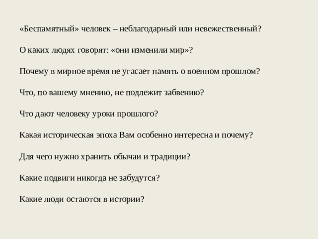  «Беспамятный» человек – неблагодарный или невежественный? О каких людях говорят: «они изменили мир»? Почему в мирное время не угасает память о военном прошлом? Что, по вашему мнению, не подлежит забвению? Что дают человеку уроки прошлого? Какая историческая эпоха Вам особенно интересна и почему? Для чего нужно хранить обычаи и традиции? Какие подвиги никогда не забудутся? Какие люди остаются в истории? 