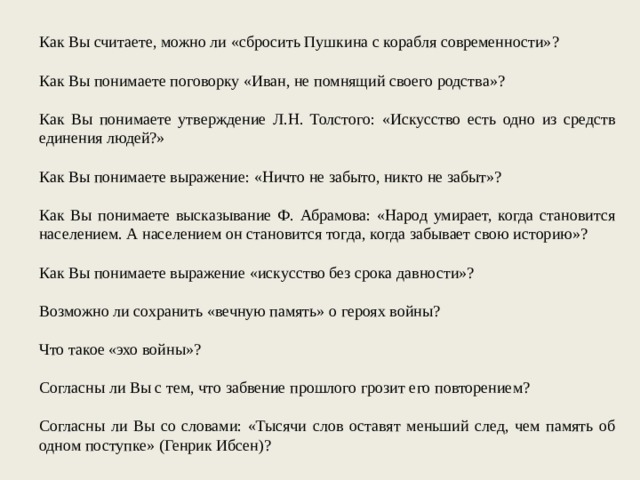 Как Вы считаете, можно ли «сбросить Пушкина с корабля современности»? Как Вы понимаете поговорку «Иван, не помнящий своего родства»? Как Вы понимаете утверждение Л.Н. Толстого: «Искусство есть одно из средств единения людей?» Как Вы понимаете выражение: «Ничто не забыто, никто не забыт»? Как Вы понимаете высказывание Ф. Абрамова: «Народ умирает, когда становится населением. А населением он становится тогда, когда забывает свою историю»? Как Вы понимаете выражение «искусство без срока давности»? Возможно ли сохранить «вечную память» о героях войны? Что такое «эхо войны»? Согласны ли Вы с тем, что забвение прошлого грозит его повторением? Согласны ли Вы со словами: «Тысячи слов оставят меньший след, чем память об одном поступке» (Генрик Ибсен)? 