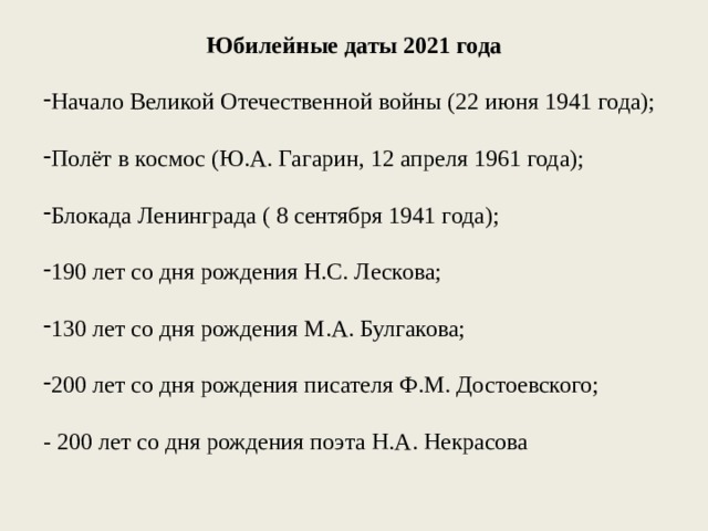 Юбилейные даты 2021 года Начало Великой Отечественной войны (22 июня 1941 года); Полёт в космос (Ю.А. Гагарин, 12 апреля 1961 года); Блокада Ленинграда ( 8 сентября 1941 года); 190 лет со дня рождения Н.С. Лескова; 130 лет со дня рождения М.А. Булгакова; 200 лет со дня рождения писателя Ф.М. Достоевского; - 200 лет со дня рождения поэта Н.А. Некрасова Юбилейные даты 2021 года Начало Великой Отечественной войны (22 июня 1941 года); Полёт в космос (Ю.А. Гагарин, 12 апреля 1961 года); Блокада Ленинграда ( 8 сентября 1941 года); 190 лет со дня рождения Н.С. Лескова; 130 лет со дня рождения М.А. Булгакова; 200 лет со дня рождения писателя Ф.М. Достоевского; - 200 лет со дня рождения поэта Н.А. Некрасова 