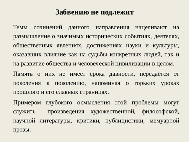 Забвению не подлежит Темы сочинений данного направления нацеливают на размышление о значимых исторических событиях, деятелях, общественных явлениях, достижениях науки и культуры, оказавших влияние как на судьбы конкретных людей, так и на развитие общества и человеческой цивилизации в целом. Память о них не имеет срока давности, передаётся от поколения к поколению, напоминая о горьких уроках прошлого и его славных страницах. Примером глубокого осмысления этой проблемы могут служить произведения художественной, философской, научной литературы, критики, публицистики, мемуарной прозы. 