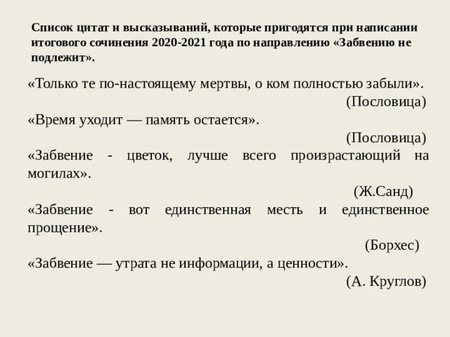 Список цитат и высказываний, которые пригодятся при написании итогового сочинения 2020-2021 года по направлению «Забвению не подлежит». «Только те по-настоящему мертвы, о ком полностью забыли». (Пословица) «Время уходит — память остается». (Пословица) «Забвение - цветок, лучше всего произрастающий на могилах». (Ж.Санд) «Забвение - вот единственная месть и единственное прощение». (Борхес) «Забвение — утрата не информации, а ценности». (А. Круглов) 