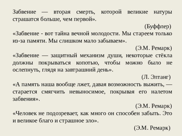 Забвение — вторая смерть, которой великие натуры страшатся больше, чем первой». (Буффлер) «Забвение - вот тайна вечной молодости. Мы стареем только из-за памяти. Мы слишком мало забываем». (Э.М. Ремарк) «Забвение — защитный механизм души, некоторые стёкла должны покрываться копотью, чтобы можно было не ослепнуть, глядя на завтрашний день». (Л. Элтанг) «А память наша вообще лжет, давая возможность выжить, — старается смягчить невыносимое, покрывая его налетом забвения». (Э.М. Ремарк) «Человек не подозревает, как много он способен забыть. Это и великое благо и страшное зло». (Э.М. Ремарк) 