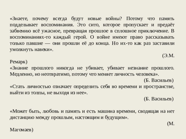 «Знаете, почему всегда будут новые войны? Потому что память подделывает воспоминания. Это сито, которое пропускает и предаёт забвению всё ужасное, превращая прошлое в сплошное приключение. В воспоминаниях-то каждый герой. О войне имеют право рассказывать только павшие — они прошли её до конца. Но их-то как раз заставили умолкнуть навеки». (Э.М. Ремарк) «Знание прошлого никогда не убивает, убивает незнание прошлого. Медленно, но неотвратимо, потому что меняет личность человека». (Б. Васильев) «Стать личностью означает определить себя во времени и пространстве, выйти из толпы, не выходя из нее». (Б. Васильев)   «Может быть, любовь и память и есть машина времени, сводящая на нет дистанцию между прошлым, настоящим и будущим». (М. Магомаев) 