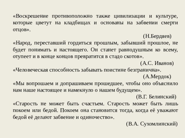 «Воскрешение противоположно также цивилизации и культуре, которые цветут на кладбищах и основаны на забвении смерти отцов». (Н.Бердяев) «Народ, переставший гордиться прошлым, забывший прошлое, не будет понимать и настоящего. Он станет равнодушным ко всему, отупеет и в конце концов превратится в стадо скотов». (А.С. Иванов) «Человеческая способность забывать поистине безгранична». (А.Мердок) «Мы вопрошаем и допрашиваем прошедшее, чтобы оно объяснило нам наше настоящее и намекнуло о нашем будущем». (В.Г. Белинский) «Старость не может быть счастьем. Старость может быть лишь покоем или бедой. Покоем она становится тогда, когда её уважают бедой её делают забвение и одиночество». (В.А. Сухомлинский) 