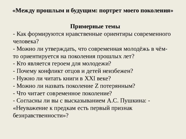 «Между прошлым и будущим: портрет моего поколения» Примерные темы - Как формируются нравственные ориентиры современного человека? - Можно ли утверждать, что современная молодёжь в чём-то ориентируется на поколения прошлых лет? - Кто является героем для молодежи? - Почему конфликт отцов и детей неизбежен? - Нужно ли читать книги в XXI веке? - Можно ли назвать поколение Z потерянным? - Что читает современное поколение? - Согласны ли вы с высказыванием А.С. Пушкина: - «Неуважение к предкам есть первый признак безнравственности»? 