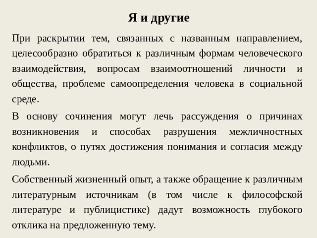 Я и другие При раскрытии тем, связанных с названным направлением, целесообразно обратиться к различным формам человеческого взаимодействия, вопросам взаимоотношений личности и общества, проблеме самоопределения человека в социальной среде. В основу сочинения могут лечь рассуждения о причинах возникновения и способах разрушения межличностных конфликтов, о путях достижения понимания и согласия между людьми. Собственный жизненный опыт, а также обращение к различным литературным источникам (в том числе к философской литературе и публицистике) дадут возможность глубокого отклика на предложенную тему. 