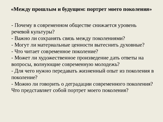 «Между прошлым и будущим: портрет моего поколения» - Почему в современном обществе снижается уровень речевой культуры? - Важно ли сохранять связь между поколениями? - Могут ли материальные ценности вытеснить духовные? - Что читает современное поколение? - Может ли художественное произведение дать ответы на вопросы, волнующие современную молодежь? - Для чего нужно передавать жизненный опыт из поколения в поколение? - Можно ли говорить о деградации современного поколения? Что представляет собой портрет моего поколения? 