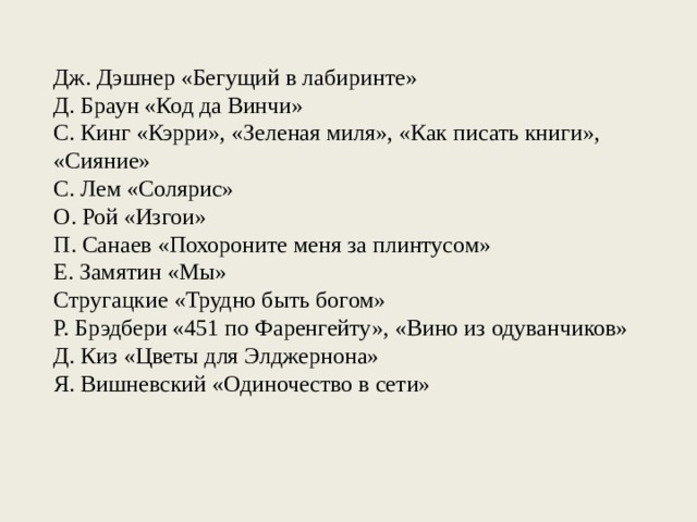 Дж. Дэшнер «Бегущий в лабиринте» Д. Браун «Код да Винчи» С. Кинг «Кэрри», «Зеленая миля», «Как писать книги», «Сияние» С. Лем «Солярис» О. Рой «Изгои» П. Санаев «Похороните меня за плинтусом» Е. Замятин «Мы» Стругацкие «Трудно быть богом» Р. Брэдбери «451 по Фаренгейту», «Вино из одуванчиков» Д. Киз «Цветы для Элджернона» Я. Вишневский «Одиночество в сети» 