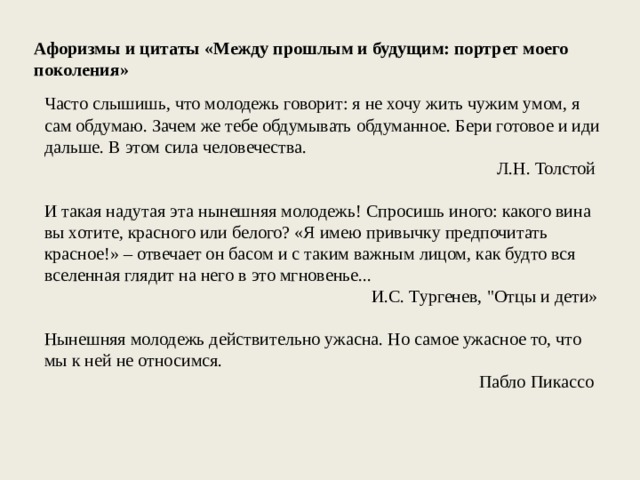 Афоризмы и цитаты «Между прошлым и будущим: портрет моего поколения» Часто слышишь, что молодежь говорит: я не хочу жить чужим умом, я сам обдумаю. Зачем же тебе обдумывать обдуманное. Бери готовое и иди дальше. В этом сила человечества. Л.Н. Толстой И такая надутая эта нынешняя молодежь! Спросишь иного: какого вина вы хотите, красного или белого? «Я имею привычку предпочитать красное!» – отвечает он басом и с таким важным лицом, как будто вся вселенная глядит на него в это мгновенье... И.С. Тургенев, 