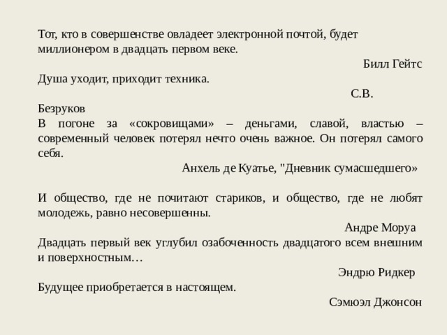 Тот, кто в совершенстве овладеет электронной почтой, будет миллионером в двадцать первом веке. Билл Гейтс Душа уходит, приходит техника. С.В. Безруков В погоне за «сокровищами» – деньгами, славой, властью – современный человек потерял нечто очень важное. Он потерял самого себя. Анхель де Куатье, 