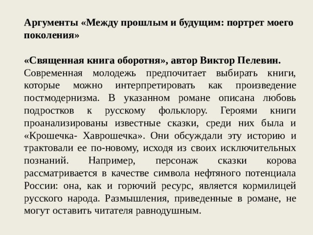 Аргументы «Между прошлым и будущим: портрет моего поколения» «Священная книга оборотня», автор Виктор Пелевин. Современная молодежь предпочитает выбирать книги, которые можно интерпретировать как произведение постмодернизма. В указанном романе описана любовь подростков к русскому фольклору. Героями книги проанализированы известные сказки, среди них была и «Крошечка- Хаврошечка». Они обсуждали эту историю и трактовали ее по-новому, исходя из своих исключительных познаний. Например, персонаж сказки корова рассматривается в качестве символа нефтяного потенциала России: она, как и горючий ресурс, является кормилицей русского народа. Размышления, приведенные в романе, не могут оставить читателя равнодушным. 