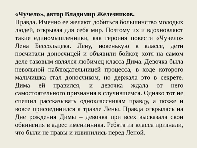 «Чучело», автор Владимир Железников. Правда. Именно ее желают добиться большинство молодых людей, открывая для себя мир. Поэтому их и вдохновляют такие единомышленники, как героиня повести «Чучело» Лена Бессольцева. Лену, новенькую в классе, дети посчитали доносчицей и объявили бойкот, хотя на самом деле таковым являлся любимец класса Дима. Девочка была невольной наблюдательницей процесса, в ходе которого мальчишка стал доносчиком, но держала это в секрете. Дима ей нравился, и девочка ждала от него самостоятельного признания в случившемся. Однако тот не спешил рассказывать одноклассникам правду, а позже и вовсе присоединился к травле Лены. Правда открылась на Дне рождения Димы – девочка при всех высказала свои обвинения в адрес именинника. Ребята из класса признали, что были не правы и извинились перед Леной. 