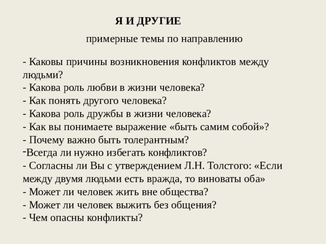 Я И ДРУГИЕ примерные темы по направлению - Каковы причины возникновения конфликтов между людьми? - Какова роль любви в жизни человека? - Как понять другого человека? - Какова роль дружбы в жизни человека? - Как вы понимаете выражение «быть самим собой»? - Почему важно быть толерантным? Всегда ли нужно избегать конфликтов? - Согласны ли Вы с утверждением Л.Н. Толстого: «Если между двумя людьми есть вражда, то виноваты оба» - Может ли человек жить вне общества? - Может ли человек выжить без общения? - Чем опасны конфликты? 