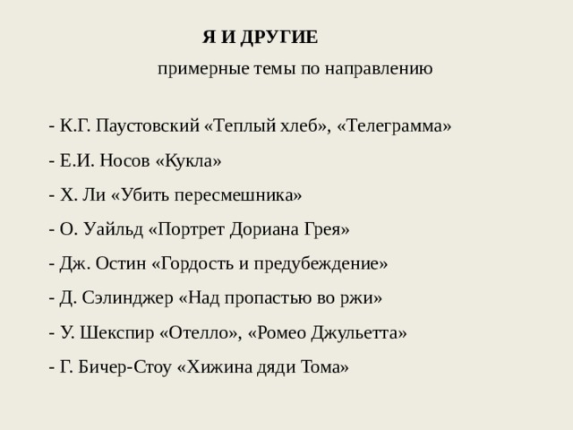 Я И ДРУГИЕ примерные темы по направлению - К.Г. Паустовский «Теплый хлеб», «Телеграмма» - Е.И. Носов «Кукла» - Х. Ли «Убить пересмешника» - О. Уайльд «Портрет Дориана Грея» - Дж. Остин «Гордость и предубеждение» - Д. Сэлинджер «Над пропастью во ржи» - У. Шекспир «Отелло», «Ромео Джульетта» - Г. Бичер-Стоу «Хижина дяди Тома» 