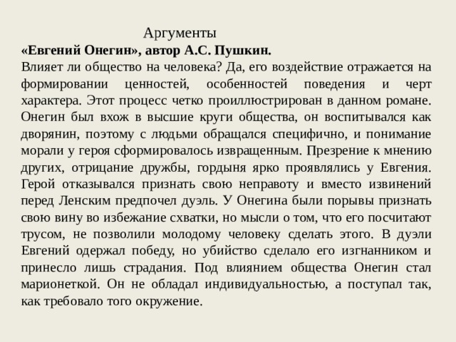 Аргументы «Евгений Онегин», автор А.С. Пушкин. Влияет ли общество на человека? Да, его воздействие отражается на формировании ценностей, особенностей поведения и черт характера. Этот процесс четко проиллюстрирован в данном романе. Онегин был вхож в высшие круги общества, он воспитывался как дворянин, поэтому с людьми обращался специфично, и понимание морали у героя сформировалось извращенным. Презрение к мнению других, отрицание дружбы, гордыня ярко проявлялись у Евгения. Герой отказывался признать свою неправоту и вместо извинений перед Ленским предпочел дуэль. У Онегина были порывы признать свою вину во избежание схватки, но мысли о том, что его посчитают трусом, не позволили молодому человеку сделать этого. В дуэли Евгений одержал победу, но убийство сделало его изгнанником и принесло лишь страдания. Под влиянием общества Онегин стал марионеткой. Он не обладал индивидуальностью, а поступал так, как требовало того окружение. 