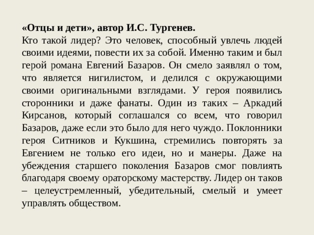 «Отцы и дети», автор И.С. Тургенев. Кто такой лидер? Это человек, способный увлечь людей своими идеями, повести их за собой. Именно таким и был герой романа Евгений Базаров. Он смело заявлял о том, что является нигилистом, и делился с окружающими своими оригинальными взглядами. У героя появились сторонники и даже фанаты. Один из таких – Аркадий Кирсанов, который соглашался со всем, что говорил Базаров, даже если это было для него чуждо. Поклонники героя Ситников и Кукшина, стремились повторять за Евгением не только его идеи, но и манеры. Даже на убеждения старшего поколения Базаров смог повлиять благодаря своему ораторскому мастерству. Лидер он таков – целеустремленный, убедительный, смелый и умеет управлять обществом. 