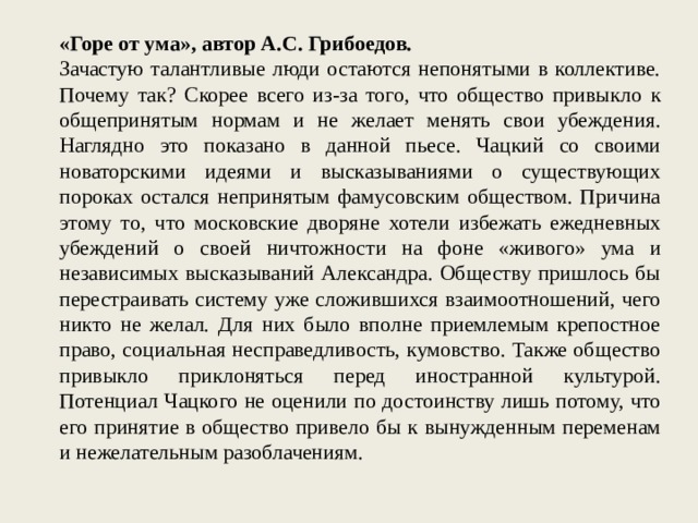 «Горе от ума», автор А.С. Грибоедов. Зачастую талантливые люди остаются непонятыми в коллективе. Почему так? Скорее всего из-за того, что общество привыкло к общепринятым нормам и не желает менять свои убеждения. Наглядно это показано в данной пьесе. Чацкий со своими новаторскими идеями и высказываниями о существующих пороках остался непринятым фамусовским обществом. Причина этому то, что московские дворяне хотели избежать ежедневных убеждений о своей ничтожности на фоне «живого» ума и независимых высказываний Александра. Обществу пришлось бы перестраивать систему уже сложившихся взаимоотношений, чего никто не желал. Для них было вполне приемлемым крепостное право, социальная несправедливость, кумовство. Также общество привыкло приклоняться перед иностранной культурой. Потенциал Чацкого не оценили по достоинству лишь потому, что его принятие в общество привело бы к вынужденным переменам и нежелательным разоблачениям. 